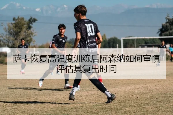 萨卡恢复高强度训练后阿森纳如何审慎评估其复出时间